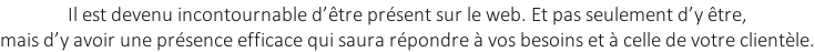 Il est devenu incontournable d’être présent sur le web. Et pas seulement d’y être,  mais d’y avoir une présence efficace qui saura répondre à vos besoins et à celle de votre clientèle.